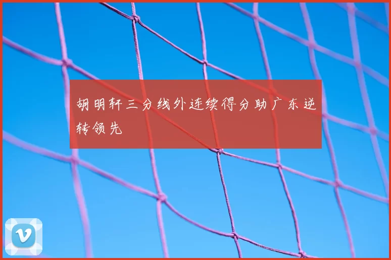 胡明轩三分线外连续得分助广东逆转领先