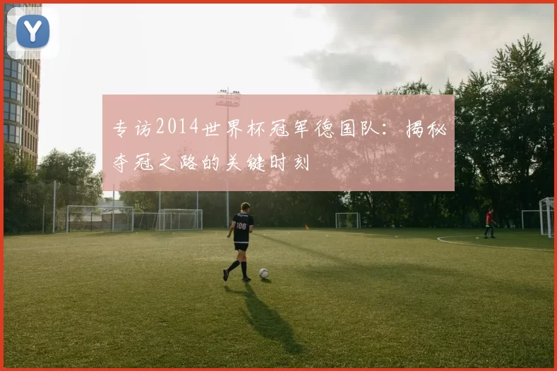 专访2014世界杯冠军德国队：揭秘夺冠之路的关键时刻