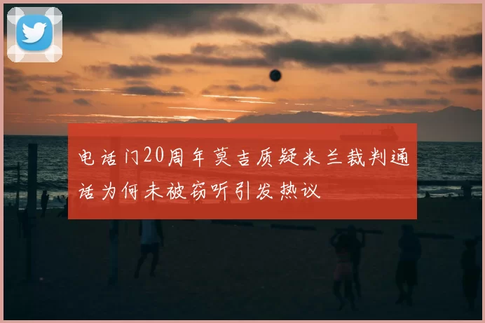 电话门20周年莫吉质疑米兰裁判通话为何未被窃听引发热议