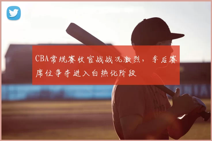CBA常规赛收官战战况激烈，季后赛席位争夺进入白热化阶段