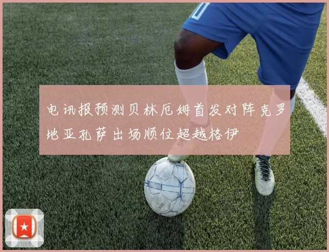 电讯报预测贝林厄姆首发对阵克罗地亚孔萨出场顺位超越格伊
