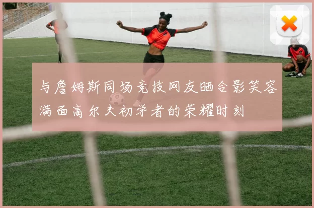 与詹姆斯同场竞技网友晒合影笑容满面高尔夫初学者的荣耀时刻