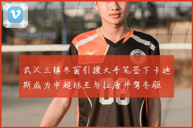 武汉三镇冬窗引援大手笔签下卡迪斯成为中超标王与拉唐并驾齐驱