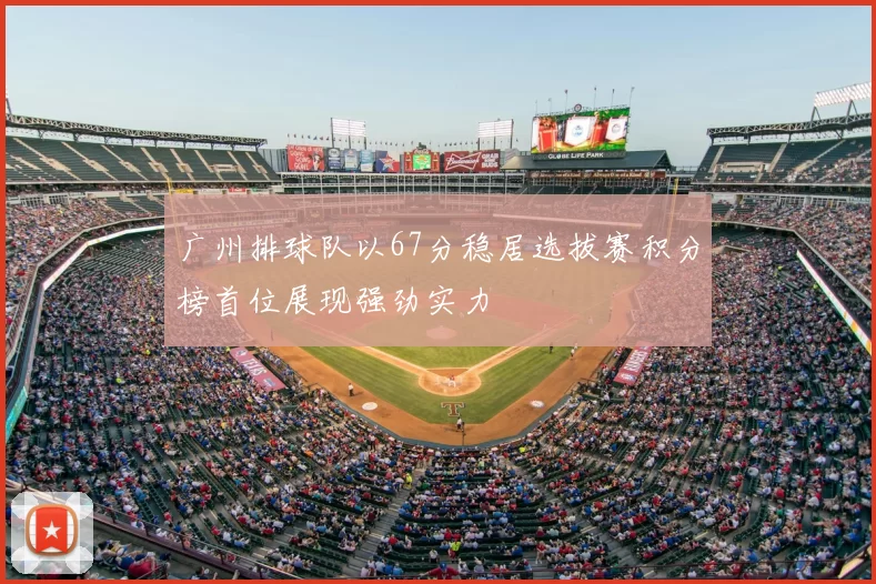 广州排球队以67分稳居选拔赛积分榜首位展现强劲实力