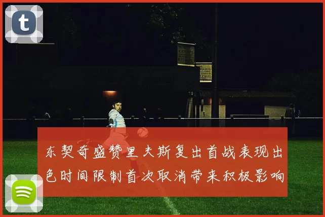 东契奇盛赞里夫斯复出首战表现出色时间限制首次取消带来积极影响