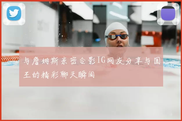 与詹姆斯亲密合影IG网友分享与国王的精彩聊天瞬间