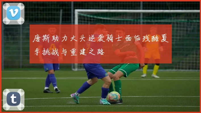 唐斯助力大头逆袭骑士面临残酷夏季挑战与重建之路