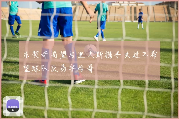 东契奇渴望与里夫斯携手共进不希望球队交易字母哥