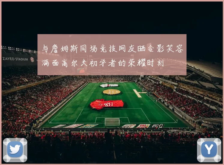 与詹姆斯同场竞技网友晒合影笑容满面高尔夫初学者的荣耀时刻