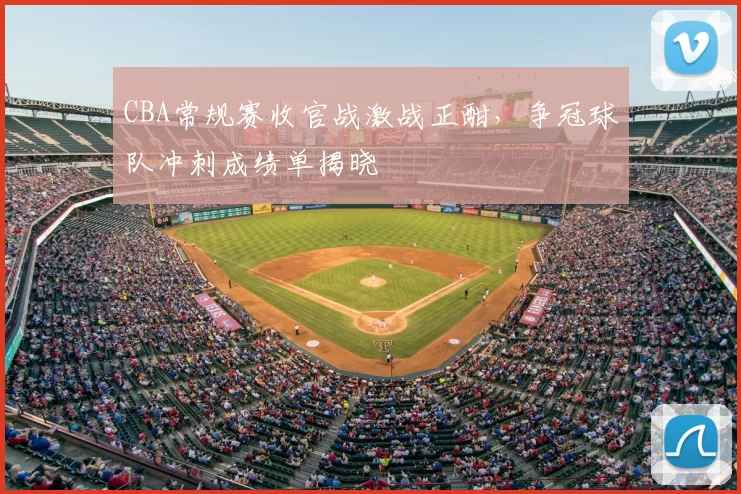 CBA常规赛收官战激战正酣，争冠球队冲刺成绩单揭晓