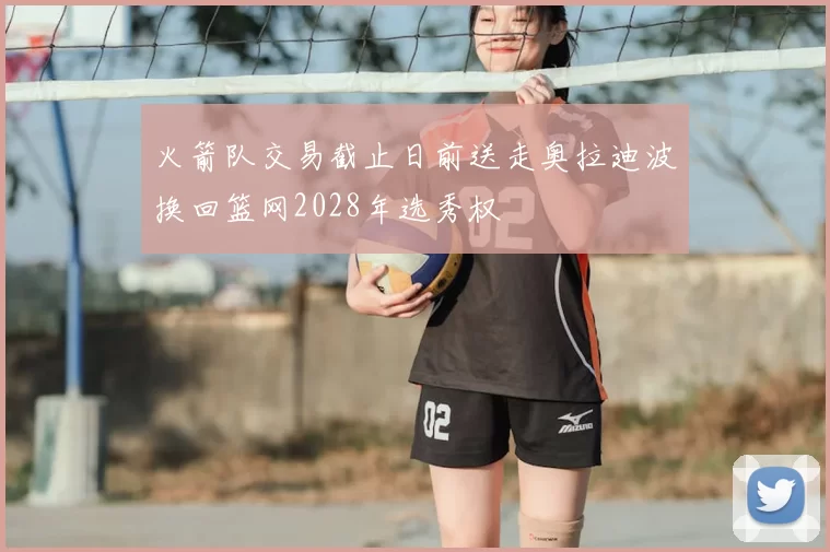 火箭队交易截止日前送走奥拉迪波换回篮网2028年选秀权