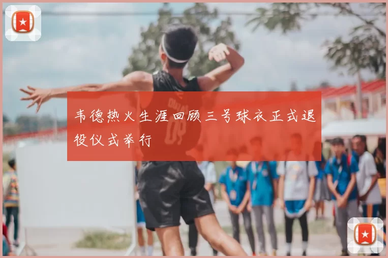 韦德热火生涯回顾三号球衣正式退役仪式举行