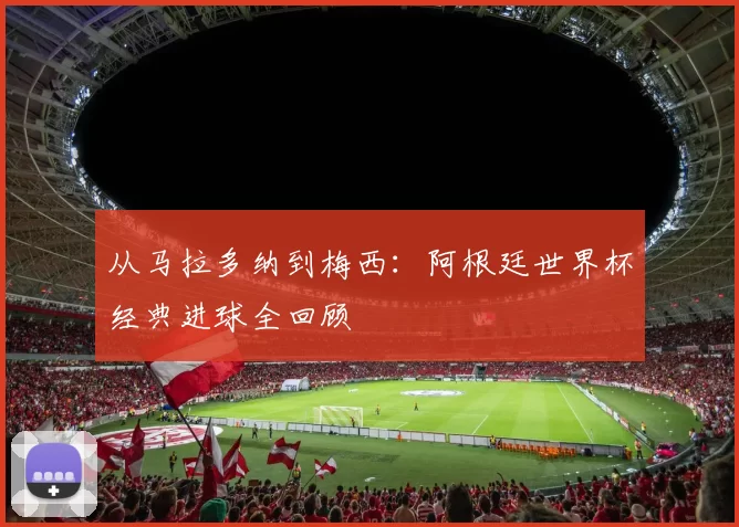 从马拉多纳到梅西：阿根廷世界杯经典进球全回顾
