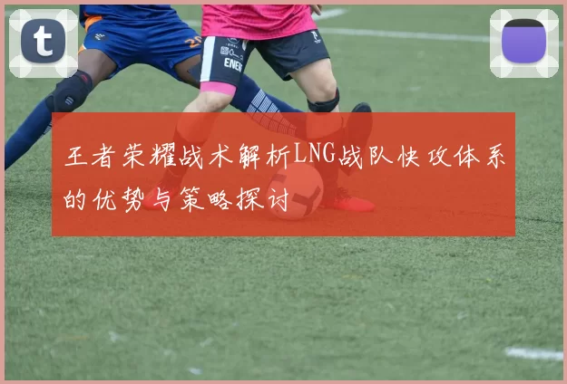 王者荣耀战术解析LNG战队快攻体系的优势与策略探讨
