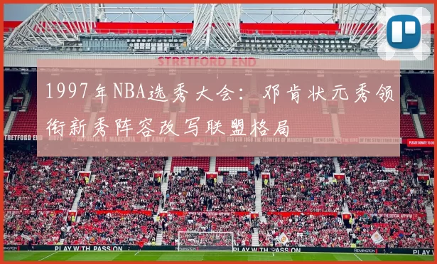 1997年NBA选秀大会:邓肯状元秀领衔新秀阵容改写联盟格局