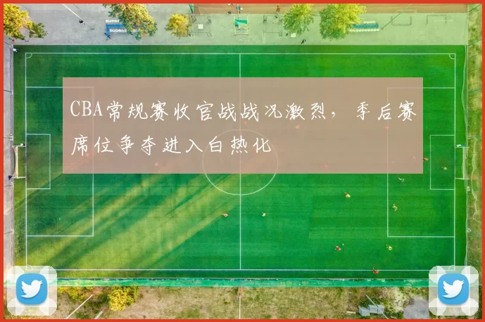CBA常规赛收官战战况激烈，季后赛席位争夺进入白热化