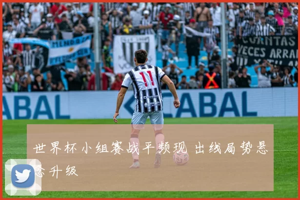 世界杯小组赛战平频现 出线局势悬念升级
