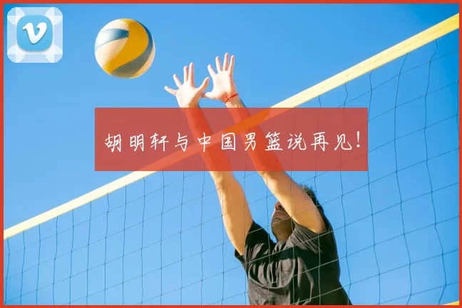 胡明轩与中国男篮说再见!