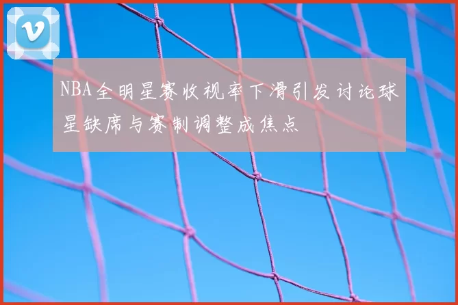 NBA全明星赛收视率下滑引发讨论球星缺席与赛制调整成焦点