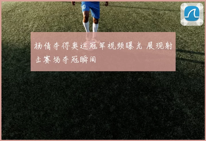 杨倩夺得奥运冠军视频曝光 展现射击赛场夺冠瞬间