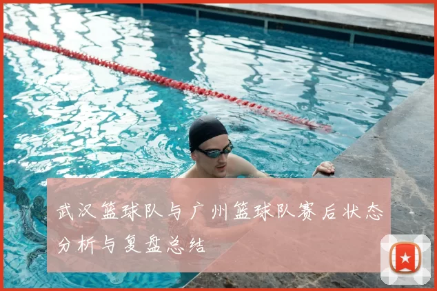 武汉篮球队与广州篮球队赛后状态分析与复盘总结