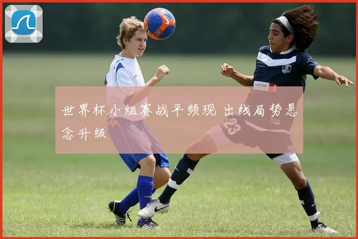 世界杯小组赛战平频现 出线局势悬念升级