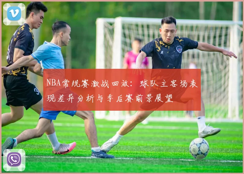 NBA常规赛激战回放：球队主客场表现差异分析与季后赛前景展望