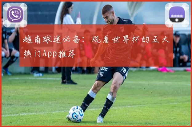 越南球迷必备:观看世界杯的五大热门App推荐