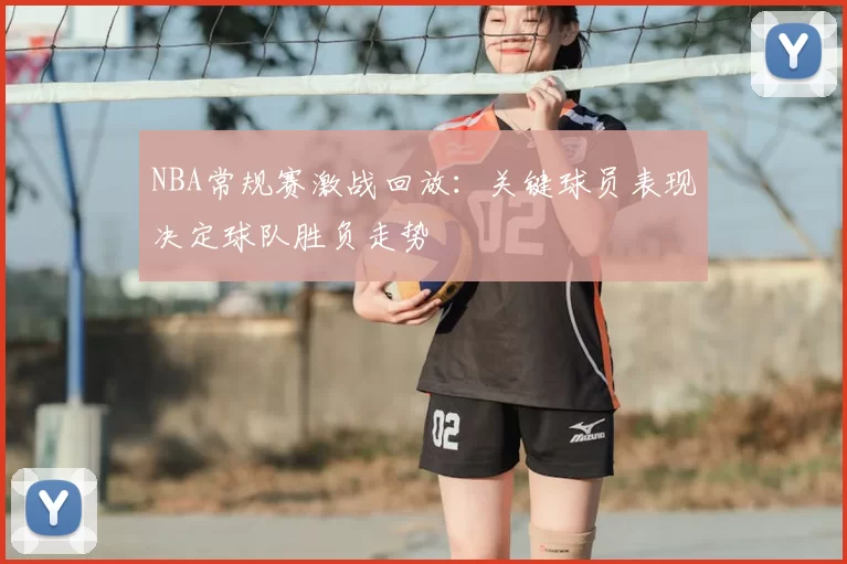 NBA常规赛激战回放：关键球员表现决定球队胜负走势