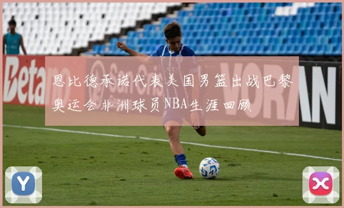 恩比德承诺代表美国男篮出战巴黎奥运会非洲球员NBA生涯回顾