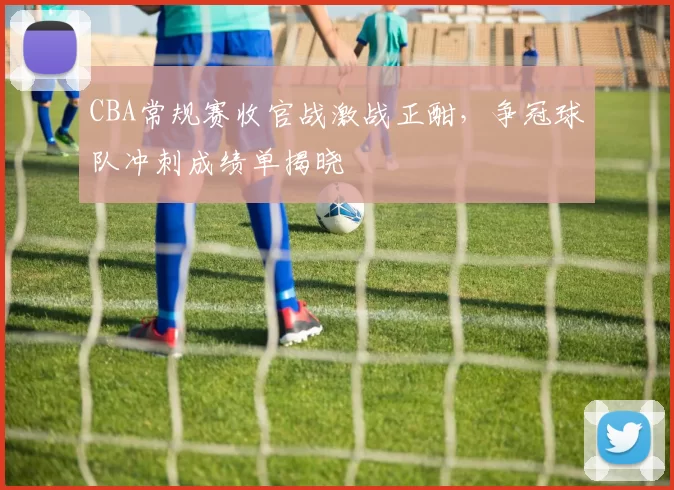 CBA常规赛收官战激战正酣，争冠球队冲刺成绩单揭晓