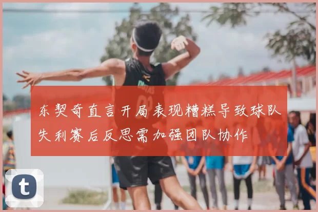 东契奇直言开局表现糟糕导致球队失利赛后反思需加强团队协作