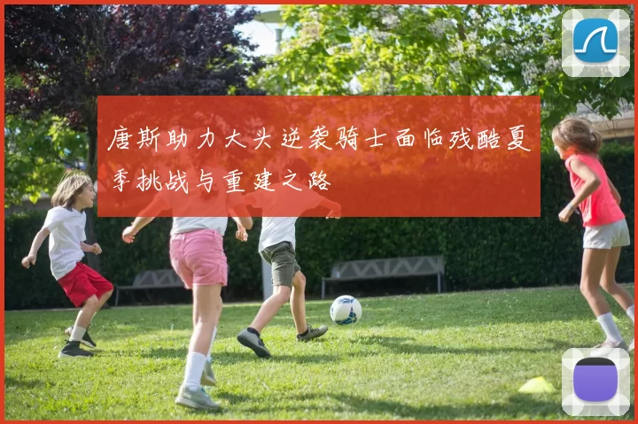 唐斯助力大头逆袭骑士面临残酷夏季挑战与重建之路
