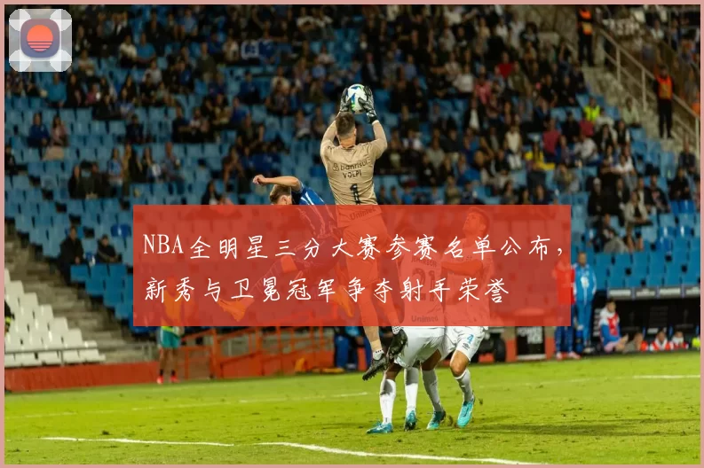 NBA全明星三分大赛参赛名单公布,新秀与卫冕冠军争夺射手荣誉