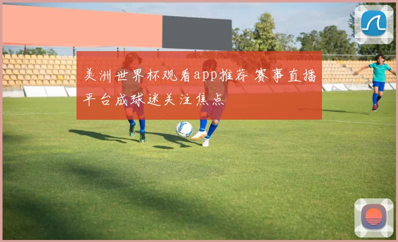 美洲世界杯观看app推荐 赛事直播平台成球迷关注焦点