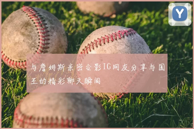 与詹姆斯亲密合影IG网友分享与国王的精彩聊天瞬间