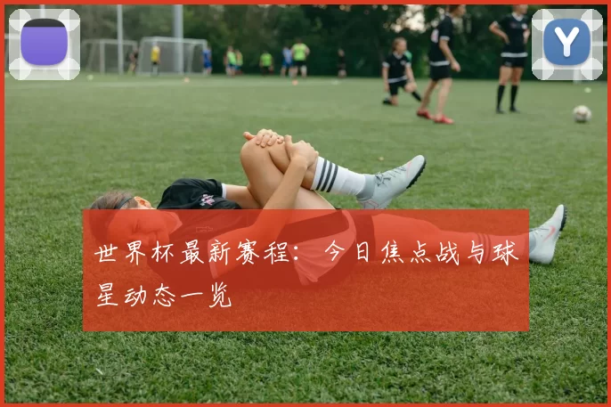 世界杯最新赛程:今日焦点战与球星动态一览
