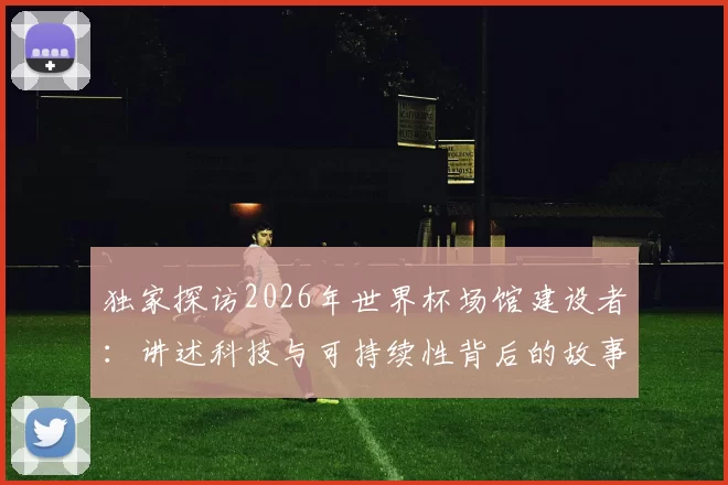 独家探访2026年世界杯场馆建设者:讲述科技与可持续性背后的故事