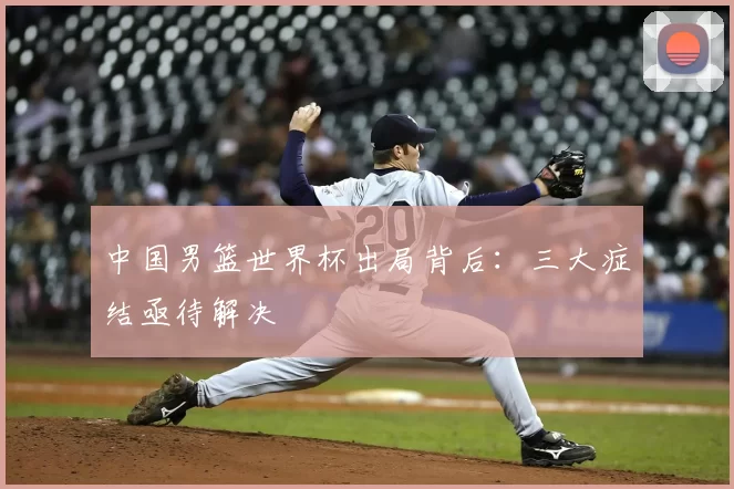 中国男篮世界杯出局背后：三大症结亟待解决