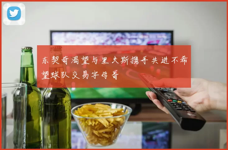 东契奇渴望与里夫斯携手共进不希望球队交易字母哥