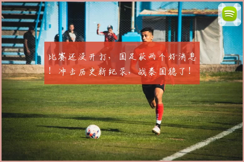 比赛还没开打,国足获两个好消息!冲击历史新纪录,战泰国稳了!