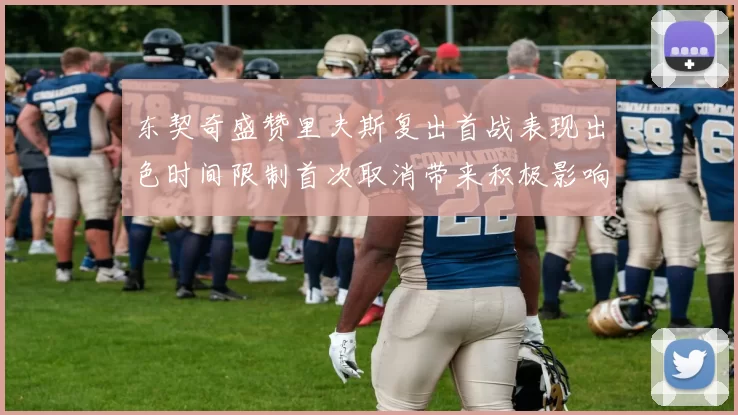 东契奇盛赞里夫斯复出首战表现出色时间限制首次取消带来积极影响