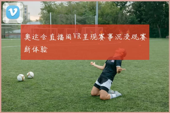 奥运会直播间VR呈现赛事沉浸观赛新体验