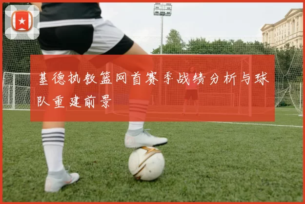 基德执教篮网首赛季战绩分析与球队重建前景