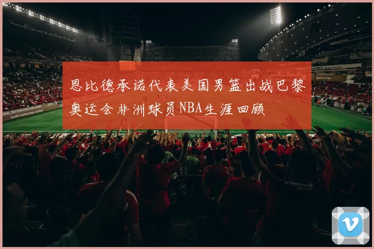 恩比德承诺代表美国男篮出战巴黎奥运会非洲球员NBA生涯回顾