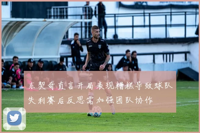 东契奇直言开局表现糟糕导致球队失利赛后反思需加强团队协作