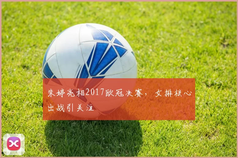 朱婷亮相2017欧冠决赛，女排核心出战引关注