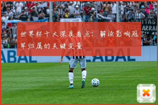 世界杯十大深度看点：解读影响冠军归属的关键变量