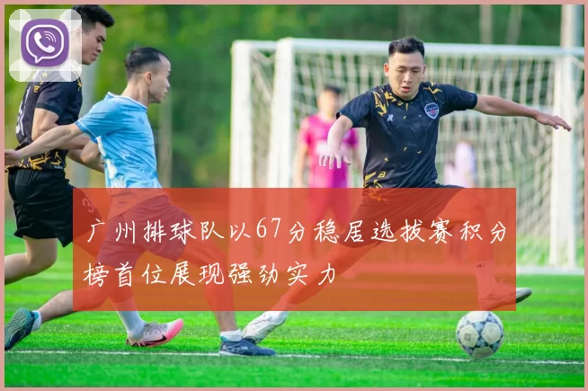 广州排球队以67分稳居选拔赛积分榜首位展现强劲实力