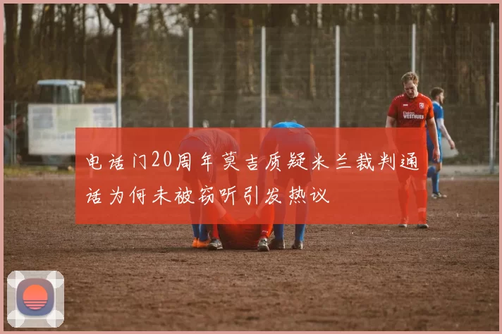 电话门20周年莫吉质疑米兰裁判通话为何未被窃听引发热议